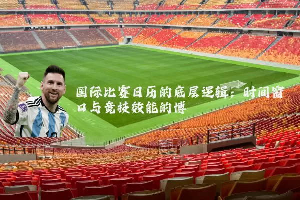 国际比赛日历的底层逻辑:时间窗口与竞技效能的博弈