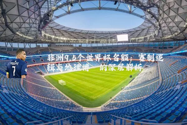 非洲9.5个世界杯名额:赛制逻辑与地理博弈的深层解析